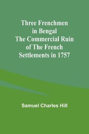 Three Frenchmen in Bengal The Commercial Ruin of the French Settlements in 1757, Hill Samuel Charles