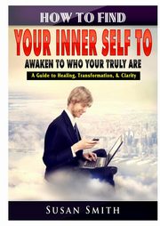 How to Find Your Inner Self to Awaken to Who Your Truly Are A Guide to Healing, Transformation, & Clarity, Smith Susan
