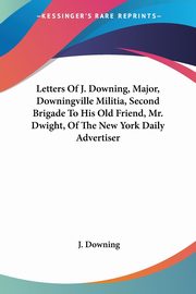 Letters Of J. Downing, Major, Downingville Militia, Second Brigade To His Old Friend, Mr. Dwight, Of The New York Daily Advertiser, Downing J.