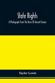 State Rights; A Photograph From The Ruins Of Ancient Greece, With Appended Dissertations On The Ideas Of Nationality, Of Sovereignty, And The Right Of Revolution, Lewis Tayler