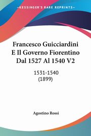 Francesco Guicciardini E Il Governo Fiorentino Dal 1527 Al 1540 V2, Rossi Agostino