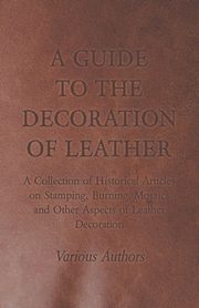 A Guide to the Decoration of Leather - A Collection of Historical Articles on Stamping, Burning, Mosaics and Other Aspects of Leather Decoration, Various
