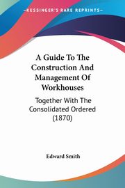 A Guide To The Construction And Management Of Workhouses, Smith Edward