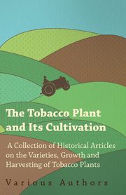The Tobacco Plant and Its Cultivation - A Collection of Historical Articles on the Varieties, Growth and Harvesting of Tobacco Plants, Various