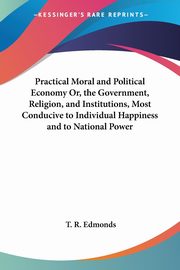Practical Moral and Political Economy Or, the Government, Religion, and Institutions, Most Conducive to Individual Happiness and to National Power, Edmonds T. R.
