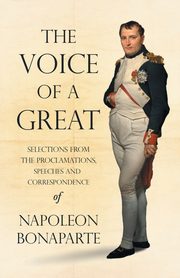 The Voice of a Great - Selections from the Proclamations, Speeches and Correspondence of Napoleon Bonaparte, Bonaparte Napoleon