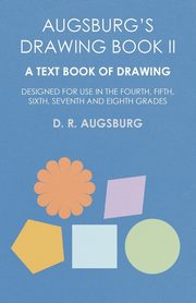 Augsburg's Drawing Book II - A Text Book of Drawing Designed for Use in the Fourth, Fifth, Sixth, Seventh and Eighth Grades, Augsburg D. R.