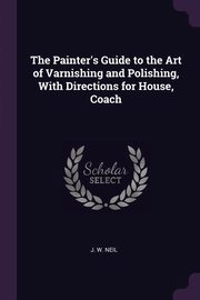 The Painter's Guide to the Art of Varnishing and Polishing, With Directions for House, Coach, Neil J. W.