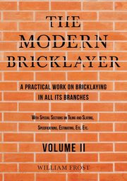 The Modern Bricklayer - A Practical Work on Bricklaying in all its Branches - Volume II, Frost William
