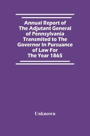 Annual Report Of The Adjutant General Of Pennsylvania Transmited To The Governor In Pursuance Of Law For The Year 1865, Unknown