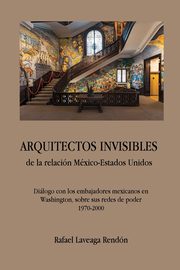 ARQUITECTOS INVISIBLES de la relacin Mxico-Estados Unidos. Dilogo con los embajadores mexicanos en Washington, sobre sus redes de poder (1970-2000), Laveaga Rendn Rafael