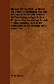 Homes of the Past - A Sketch of Domestic Buildings and Life in England from the Norman to the Georgian Age; With a Proposal for Preserving Certain Typ, Helm W. H.