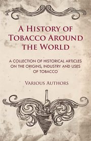 A History of Tobacco Around the World - A Collection of Historical Articles on the Origins, Industry and Uses of Tobacco, Various