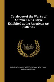 Catalogue of the Works of Antoine Louis Barye Exhibited at the American Art Galleries, Monument Association of New York Americ