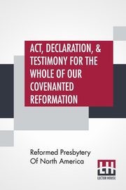 Act, Declaration, & Testimony For The Whole Of Our Covenanted Reformation, As Attained To, And Established In Britain And Ireland; Particularly Betwixt The Years 1638 And 1649, Inclusive. As, Also, Against All The Steps Of Defection From Said Reformation,, Reformed Presbytery Of North America