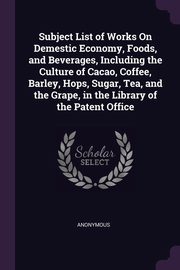 Subject List of Works On Demestic Economy, Foods, and Beverages, Including the Culture of Cacao, Coffee, Barley, Hops, Sugar, Tea, and the Grape, in the Library of the Patent Office, Anonymous
