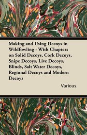 Making and Using Decoys in Wildfowling - With Chapters on Solid Decoys, Cork Decoys, Snipe Decoys, Live Decoys, Blinds, Salt Water Decoys, Regional Decoys, and Modern Decoys, Various