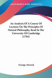 An Analysis Of A Course Of Lectures On The Principles Of Natural Philosophy, Read In The University Of Cambridge (1784), Atwood George