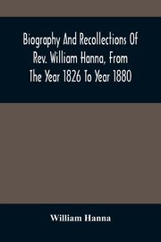 Biography And Recollections Of Rev. William Hanna, From The Year 1826 To Year 1880, Hanna William