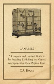 Canaries - A Complete and Practical Guide to the Breeding, Exhibiting and General Management of These Popular Birds, House C. a.