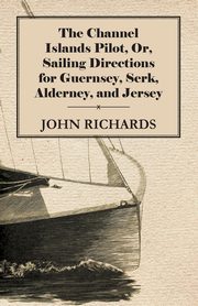 The Channel Islands Pilot, Or, Sailing Directions for Guernsey, Serk, Alderney, and Jersey, Richards John