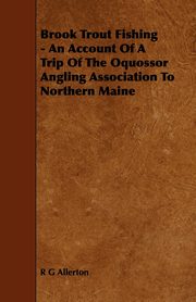 Brook Trout Fishing - An Account Of A Trip Of The Oquossor Angling Association To Northern Maine, Allerton R G