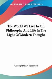 The World We Live In Or, Philosophy And Life In The Light Of Modern Thought, Fullerton George Stuart
