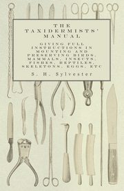 The Taxidermists' Manual - Giving Full Instructions in Mounting and Preserving Birds, Mammals, Insects, Fishes, Reptiles, Skeletons, Eggs, Etc, Sylvester S. H.