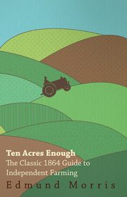 Ten Acres Enough - The Classic 1864 Guide to Independent Farming, Morris William