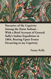Narrative of My Captivity Among the Sioux Indians - With a Brief Account of General Sully's Indian Expedition in 1864, Bearing Upon Events Occurring in my Captivity, Kelly Fanny