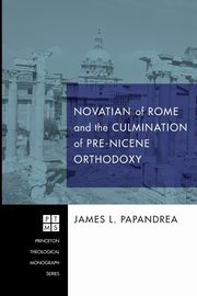 Novatian of Rome and the Culmination of Pre-Nicene Orthodoxy, Papandrea James L.