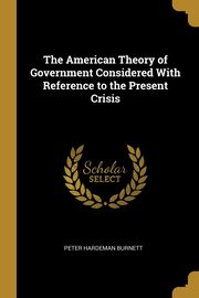 The American Theory of Government Considered With Reference to the Present Crisis, Burnett Peter Hardeman