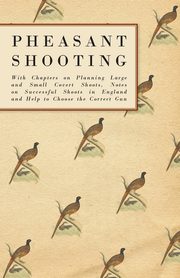 Pheasant Shooting - With Chapters on Planning Large and Small Covert Shoots, Notes on Successful Shoots in England and Help to Choose the Correct Gun, Anon