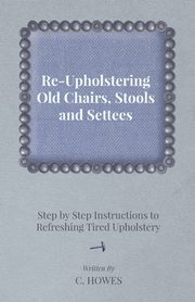 Re-Upholstering Old Chairs, Stools and Settees - Step by Step Instructions to Refreshing Tired Upholstery, Howes C.