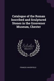 Catalogue of the Roman Inscribed and Sculptured Stones in the Grosvenor Museum, Chester, Haverfield Francis