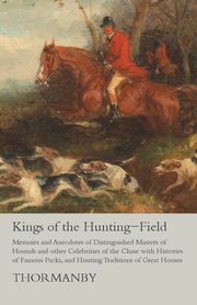 Kings of the Hunting-Field - Memoirs and Anecdotes of Distinguished Masters of Hounds and other Celebrities of the Chase with Histories of Famous Packs, and Hunting Traditions of Great Houses, Thormanby