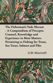 The Fisherman's Vade Mecum - A Compendium of Precepts, Counsel, Knowledge and Experience in Most Matters Pertaining to Fishing for Trout, Sea Trout, Salmon and Pike, Maunsell G. W.