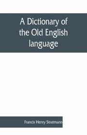 A dictionary of the Old English language, compiled from writings of the XII. XIII. XIV. and XV. Centuries, Henry Stratmann Francis