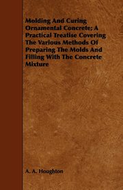 Molding and Curing Ornamental Concrete; A Practical Treatise Covering the Various Methods of Preparing the Molds and Filling with the Concrete Mixture, Houghton A. A.