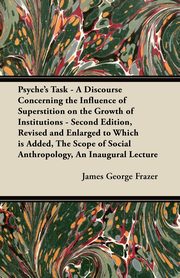 Psyche's Task - A Discourse Concerning the Influence of Superstition on the Growth of Institutions - Second Edition, Revised and Enlarged to Which is Added, The Scope of Social Anthropology, An Inaugural Lecture, Frazer James George