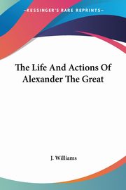 The Life And Actions Of Alexander The Great, Williams J.