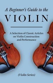 A Beginner's Guide to the Violin - A Selection of Classic Articles on Violin Construction and Performance (Violin Series), Various