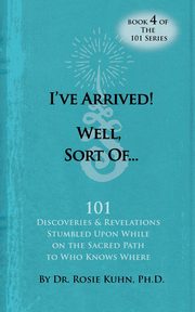 I've Arrived! Well, Sort Of! 101 Discoveries and Revelations Stumbled Upon While On the Sacred Path to Who Knows Where, Kuhn Rosie