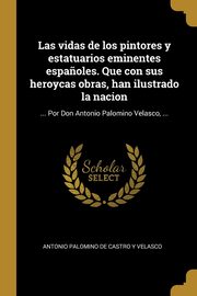 Las vidas de los pintores y estatuarios eminentes espa?oles. Que con sus heroycas obras, han ilustrado la nacion, Palomino de Castro y Velasco Antonio