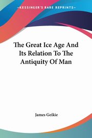 The Great Ice Age And Its Relation To The Antiquity Of Man, Geikie James