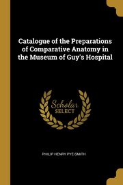 Catalogue of the Preparations of Comparative Anatomy in the Museum of Guy's Hospital, Pye-Smith Philip Henry