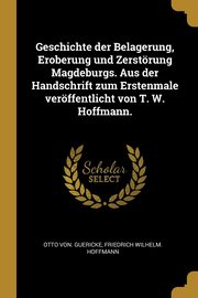 Geschichte der Belagerung, Eroberung und Zerstrung Magdeburgs. Aus der Handschrift zum Erstenmale verffentlicht von T. W. Hoffmann., Guericke Otto von.