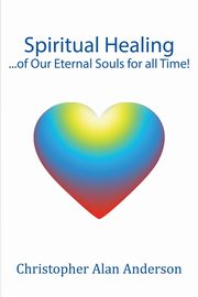 Spiritual Healing ...of Our Eternal Souls for all Time!, Anderson Christopher Alan
