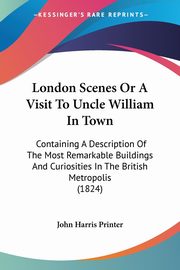 London Scenes Or A Visit To Uncle William In Town, John Harris Printer