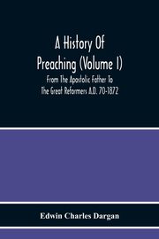 A History Of Preaching (Volume I) From The Apostolic Father To The Great Reformers A.D. 70-1872, Charles Dargan Edwin